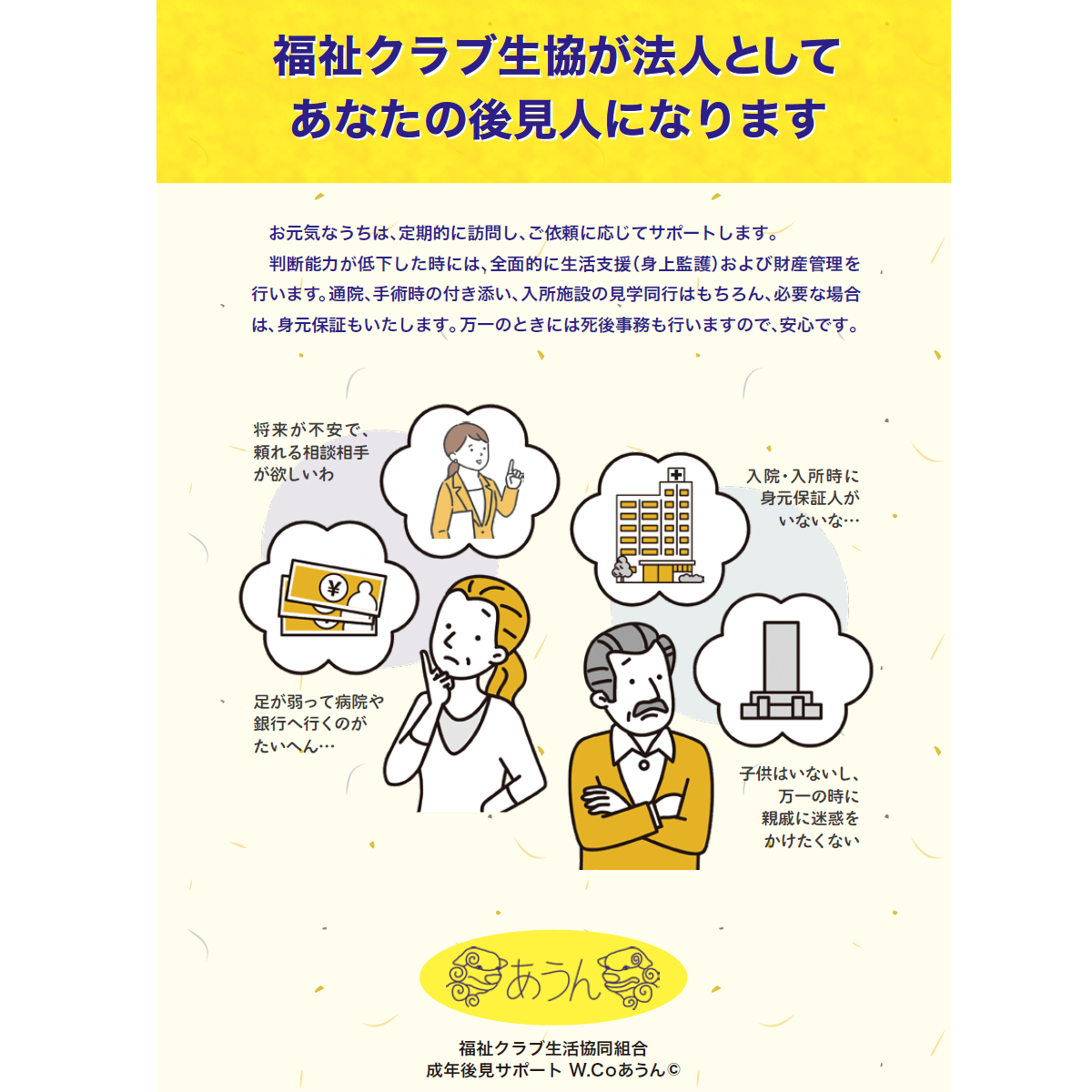 福祉クラブ生協が法人として「あなたの後見人」になります。判断能力が低下した時には、全面的に生活支援（身上監護）および財産管理を 行います。
